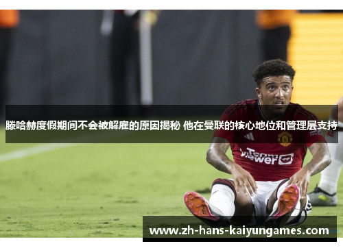 滕哈赫度假期间不会被解雇的原因揭秘 他在曼联的核心地位和管理层支持