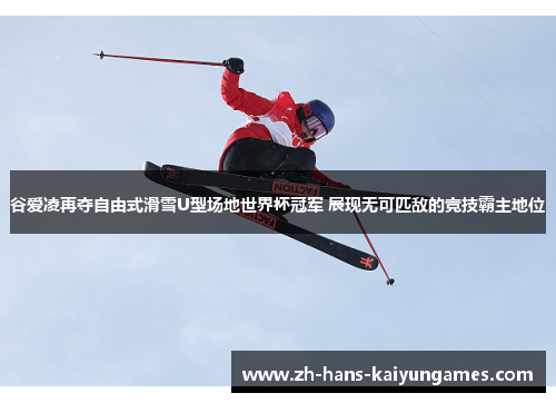 谷爱凌再夺自由式滑雪U型场地世界杯冠军 展现无可匹敌的竞技霸主地位