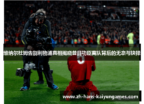 维纳尔杜姆告别利物浦真相揭晓昔日功臣离队背后的无奈与抉择 维纳尔杜姆告别利物浦真相揭晓昔日功臣离队背后的无奈与抉择